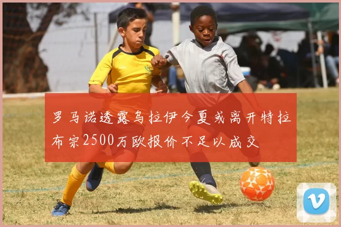 罗马诺透露乌拉伊今夏或离开特拉布宗2500万欧报价不足以成交