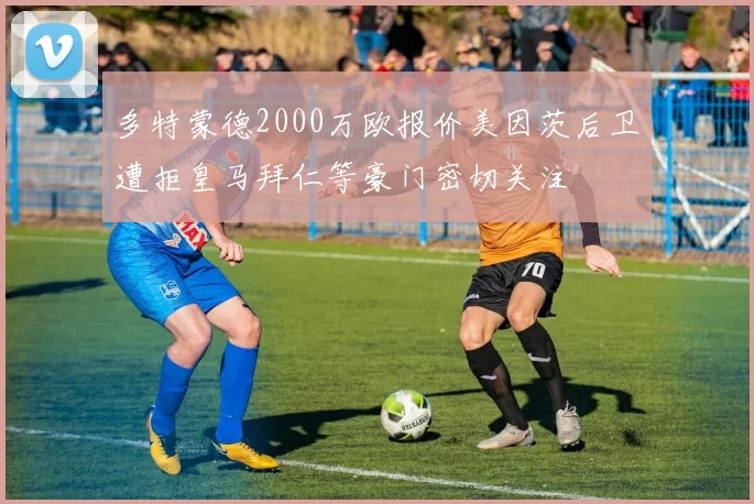 多特蒙德2000万欧报价美因茨后卫遭拒皇马拜仁等豪门密切关注