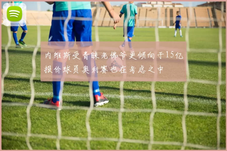内维斯受青睐老佛爷更倾向于15亿报价球员奥利赛也在考虑之中