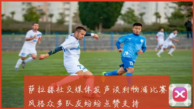 萨拉赫社交媒体发声谈利物浦比赛风格众多队友纷纷点赞支持