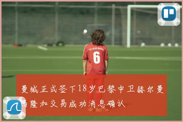 曼城正式签下18岁巴黎中卫赫尔曼马隆加交易成功消息确认