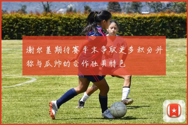 谢尔基期待赛季末争取更多积分并称与瓜帅的合作独具特色