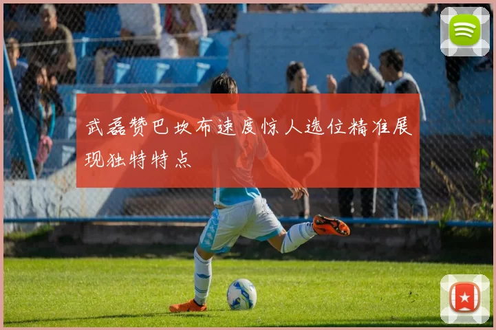 武磊赞巴坎布速度惊人选位精准展现独特特点