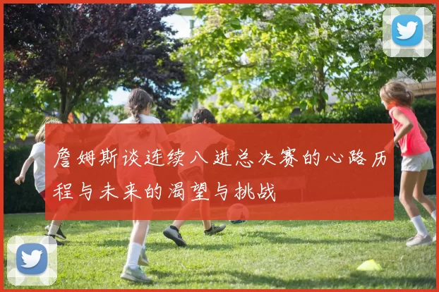 詹姆斯谈连续八进总决赛的心路历程与未来的渴望与挑战