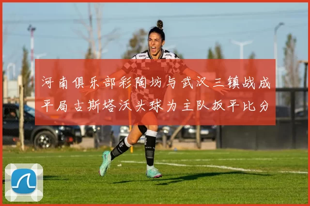 河南俱乐部彩陶坊与武汉三镇战成平局古斯塔沃头球为主队扳平比分