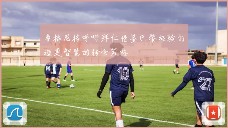 鲁梅尼格呼吁拜仁借鉴巴黎经验打造更智慧的转会策略