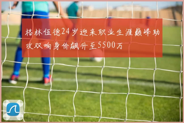 格林伍德24岁迎来职业生涯巅峰助攻双响身价飙升至5500万
