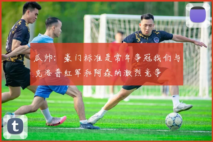 瓜帅：豪门标准是常年争冠我们与克洛普红军和阿森纳激烈竞争
