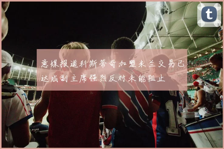 意媒报道科斯蒂奇加盟米兰交易已达成副主席强烈反对未能阻止