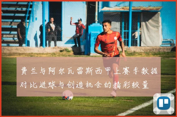 费兰与阿尔瓦雷斯西甲上赛季数据对比进球与创造机会的精彩较量