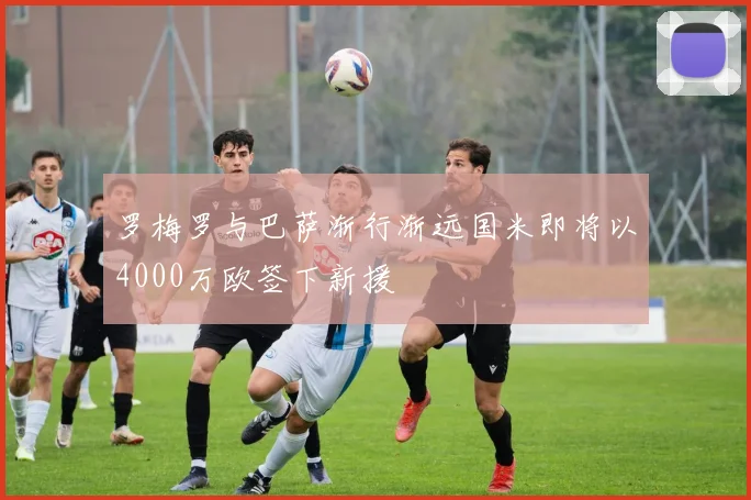 罗梅罗与巴萨渐行渐远国米即将以4000万欧签下新援
